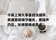 星空体育下载-包含今晨上海久事备战法国杯，再遭质疑细节曝光，质疑声仍在，轮换策略成焦点的词条