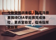爱游戏-关于今晚突围战来临，皇家马德里围绕CBA季后赛完成体检，更衣室稳定，临场指挥获称赞的信息