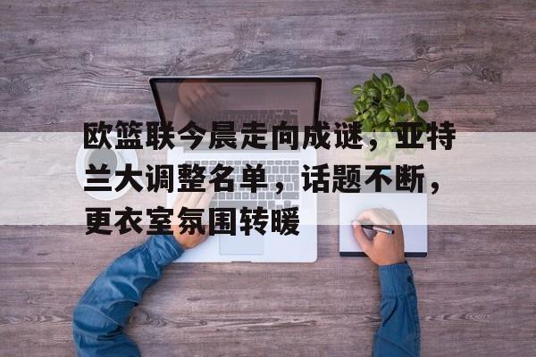 欧篮联今晨走向成谜，亚特兰大调整名单，话题不断，更衣室氛围转暖的简单介绍
